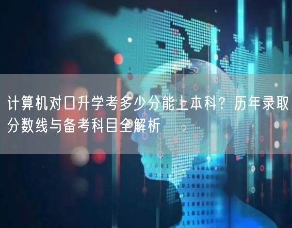 计算机对口升学考多少分能上本科？历年录取分数线与备考科目全解析