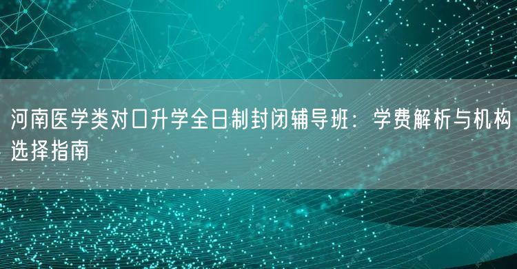 河南医学类对口升学全日制封闭辅导班:学费解析与机构选择指南 河南医学类对口升学全日制封闭辅导班:学费解析与机构选择指南