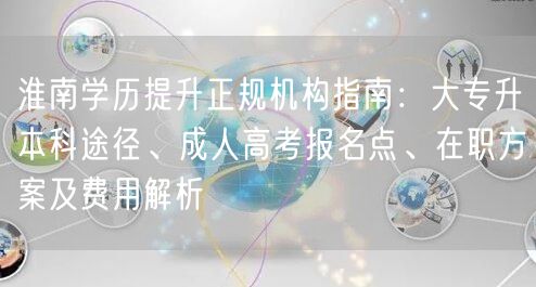 淮南学历提升正规机构指南:大专升本科途径、成人高考报名点、在职方案及费用解析 淮南学历提升正规机构指南:大专升本科途径、成人高考报名点、在职方案及费用解析