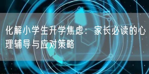 化解小学生升学焦虑：家长必读的心理辅导与应对策略