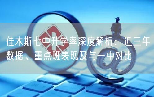佳木斯七中升学率深度解析:近三年数据、重点班表现及与一中对比 佳木斯七中升学率深度解析:近三年数据、重点班表现及与一中对比