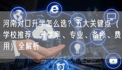 河南对口升学怎么选？五大关键点（学校推荐、升学率、专业、备考、费用）全解析