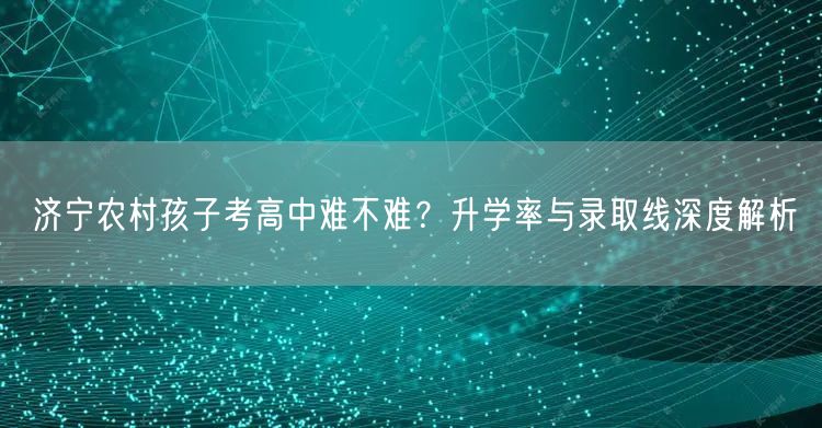 济宁农村孩子考高中难不难?升学率与录取线深度解析 济宁农村孩子考高中难不难?升学率与录取线深度解析