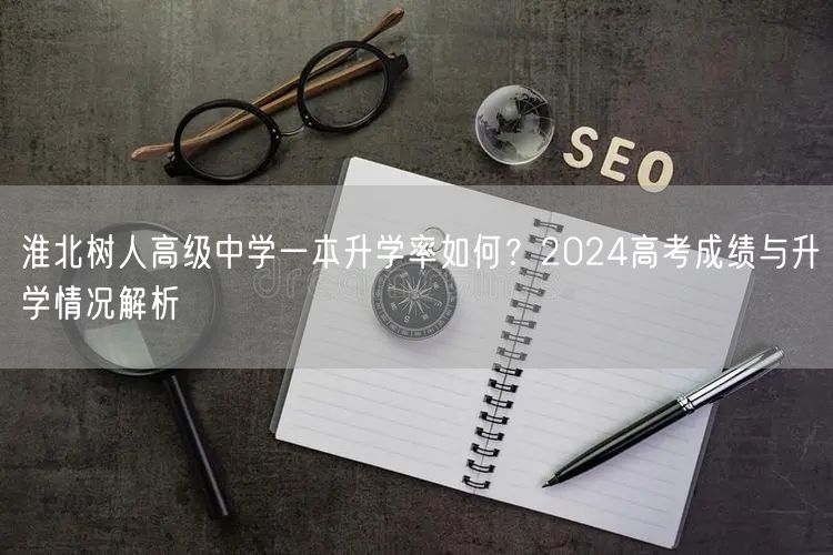 淮北树人高级中学一本升学率如何?2024高考成绩与升学情况解析 淮北树人高级中学一本升学率如何?2024高考成绩与升学情况解析