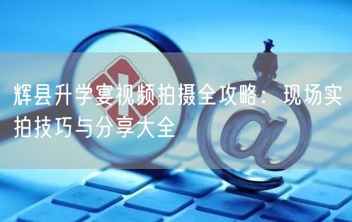 辉县升学宴视频拍摄全攻略：现场实拍技巧与分享大全