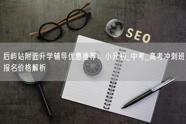 后屿站附近升学辅导优惠推荐:小升初_中考_高考冲刺班报名价格解析 后屿站附近升学辅导优惠推荐:小升初_中考_高考冲刺班报名价格解析