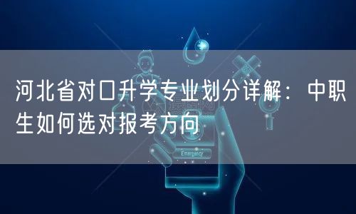 河北省对口升学专业划分详解：中职生如何选对报考方向