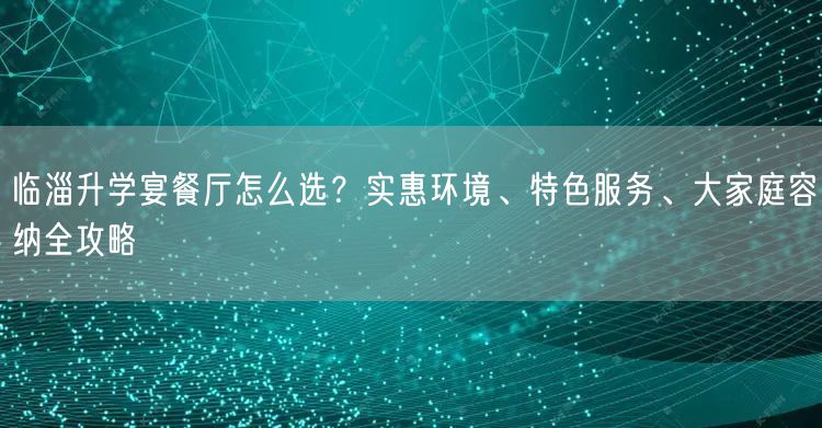 临淄升学宴餐厅怎么选?实惠环境、特色服务、大家庭容纳全攻略 临淄升学宴餐厅怎么选?实惠环境、特色服务、大家庭容纳全攻略