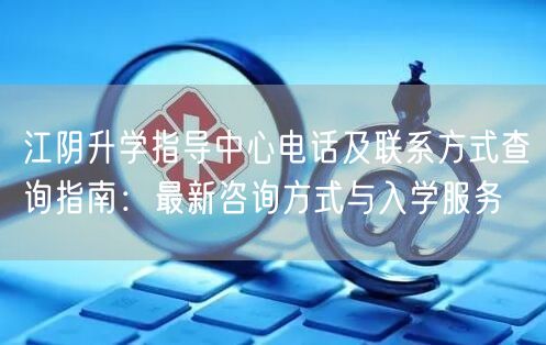 江阴升学指导中心电话及联系方式查询指南:最新咨询方式与入学服务 江阴升学指导中心电话及联系方式查询指南:最新咨询方式与入学服务