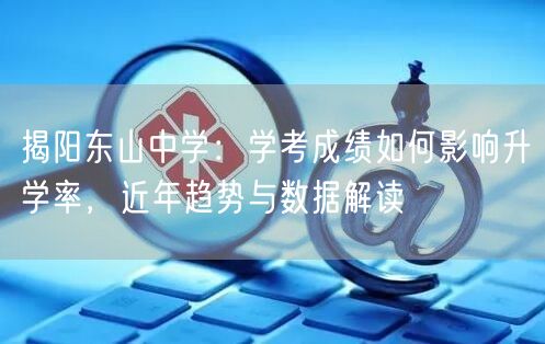 揭阳东山中学:学考成绩如何影响升学率,近年趋势与数据解读 揭阳东山中学:学考成绩如何影响升学率,近年趋势与数据解读