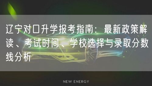 辽宁对口升学报考指南：最新政策解读、考试时间、学校选择与录取分数线分析