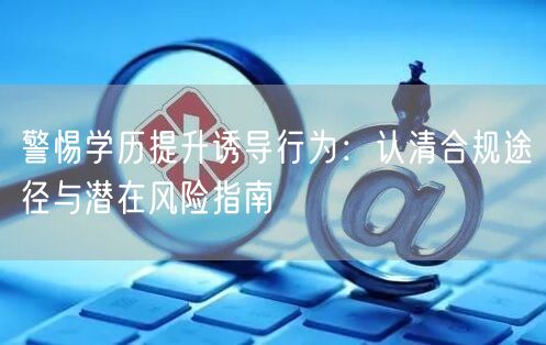 警惕学历提升诱导行为:认清合规途径与潜在风险指南 警惕学历提升诱导行为:认清合规途径与潜在风险指南