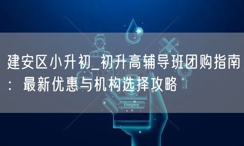 建安区小升初_初升高辅导班团购指南:最新优惠与机构选择攻略 建安区小升初_初升高辅导班团购指南:最新优惠与机构选择攻略
