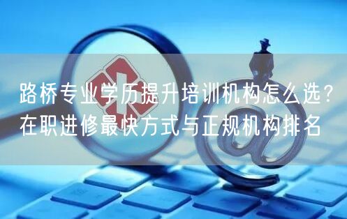 路桥专业学历提升培训机构怎么选？在职进修最快方式与正规机构排名