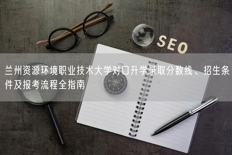 兰州资源环境职业技术大学对口升学录取分数线、招生条件及报考流程全指南 兰州资源环境职业技术大学对口升学录取分数线、招生条件及报考流程全指南