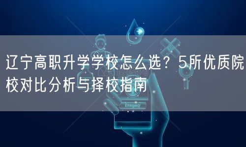 辽宁高职升学学校怎么选?5所优质院校对比分析与择校指南 辽宁高职升学学校怎么选?5所优质院校对比分析与择校指南