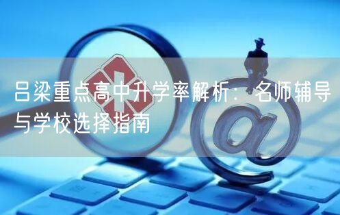 吕梁重点高中升学率解析:名师辅导与学校选择指南 吕梁重点高中升学率解析:名师辅导与学校选择指南