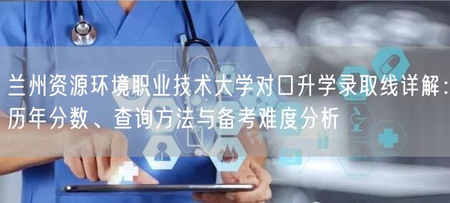 兰州资源环境职业技术大学对口升学录取线详解：历年分数、查询方法与备考难度分析