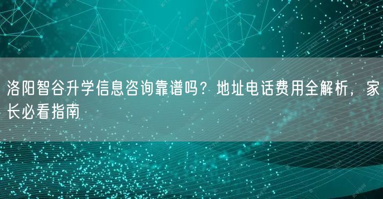 洛阳智谷升学信息咨询靠谱吗?地址电话费用全解析,家长必看指南 洛阳智谷升学信息咨询靠谱吗?地址电话费用全解析,家长必看指南