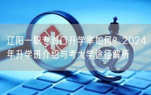 辽阳一职专对口升学率如何?2024年升学班介绍与考大学途径解析 辽阳一职专对口升学率如何?2024年升学班介绍与考大学途径解析
