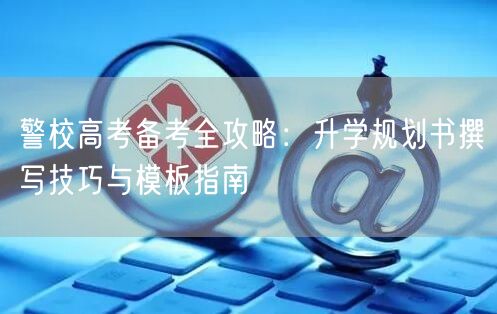 警校高考备考全攻略:升学规划书撰写技巧与模板指南 警校高考备考全攻略:升学规划书撰写技巧与模板指南