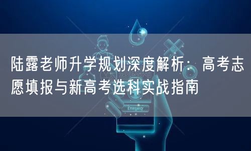 陆露老师升学规划深度解析:高考志愿填报与新高考选科实战指南 陆露老师升学规划深度解析:高考志愿填报与新高考选科实战指南