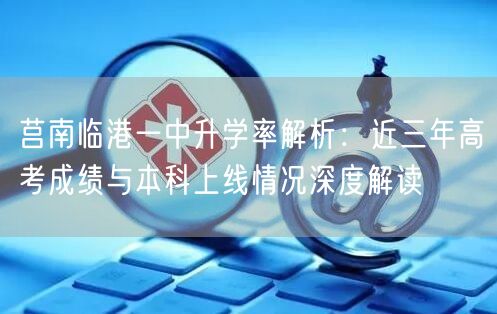 莒南临港一中升学率解析:近三年高考成绩与本科上线情况深度解读 莒南临港一中升学率解析:近三年高考成绩与本科上线情况深度解读