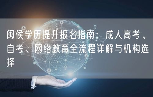 闽侯学历提升报名指南:成人高考、自考、网络教育全流程详解与机构选择 闽侯学历提升报名指南:成人高考、自考、网络教育全流程详解与机构选择