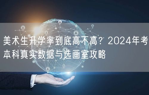 美术生升学率到底高不高？2024年考本科真实数据与选画室攻略