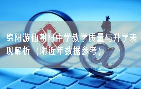 绵阳游仙朝阳中学教学质量与升学表现解析(附近年数据参考) 绵阳游仙朝阳中学教学质量与升学表现解析(附近年数据参考)