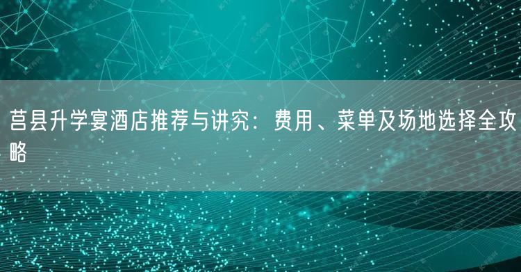 莒县升学宴酒店推荐与讲究：费用、菜单及场地选择全攻略