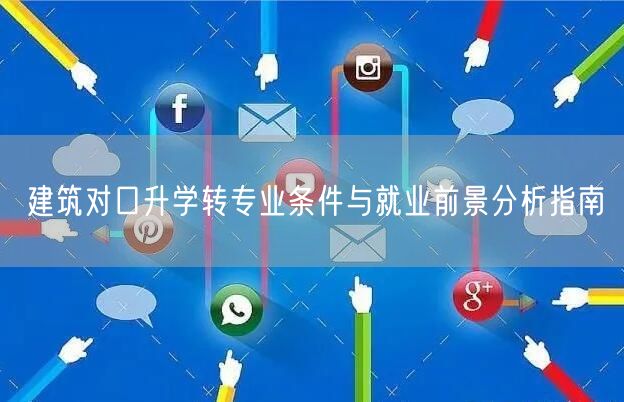 建筑对口升学转专业条件与就业前景分析指南 建筑对口升学转专业条件与就业前景分析指南