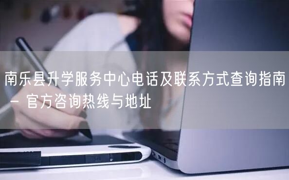南乐县升学服务中心电话及联系方式查询指南 - 官方咨询热线与地址