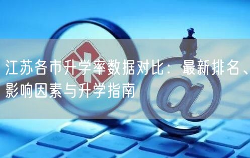 江苏各市升学率数据对比:最新排名、影响因素与升学指南 江苏各市升学率数据对比:最新排名、影响因素与升学指南