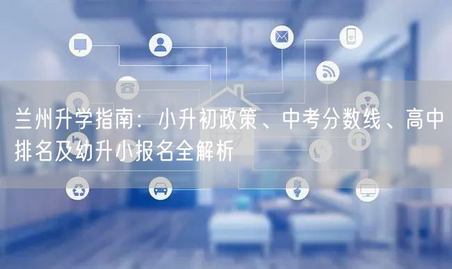 兰州升学指南:小升初政策、中考分数线、高中排名及幼升小报名全解析 兰州升学指南:小升初政策、中考分数线、高中排名及幼升小报名全解析