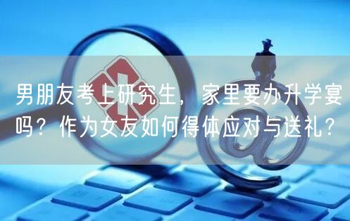 男朋友考上研究生,家里要办升学宴吗?作为女友如何得体应对与送礼? 男朋友考上研究生,家里要办升学宴吗?作为女友如何得体应对与送礼?