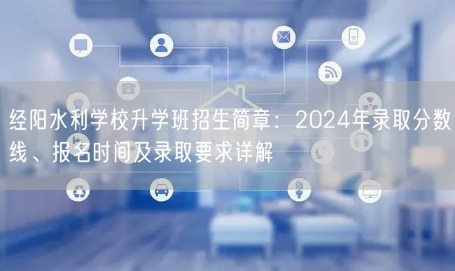 经阳水利学校升学班招生简章:2024年录取分数线、报名时间及录取要求详解 经阳水利学校升学班招生简章:2024年录取分数线、报名时间及录取要求详解