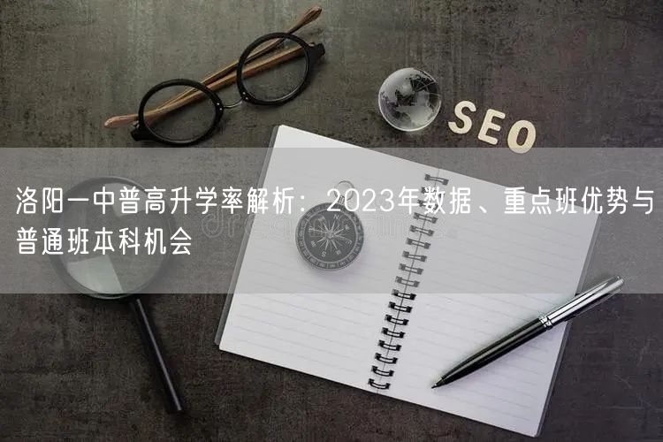 洛阳一中普高升学率解析:2023年数据、重点班优势与普通班本科机会 洛阳一中普高升学率解析:2023年数据、重点班优势与普通班本科机会
