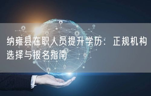纳雍县在职人员提升学历:正规机构选择与报名指南 纳雍县在职人员提升学历:正规机构选择与报名指南