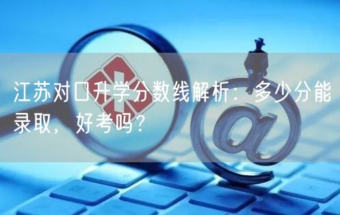 江苏对口升学分数线解析:多少分能录取,好考吗? 江苏对口升学分数线解析:多少分能录取,好考吗?