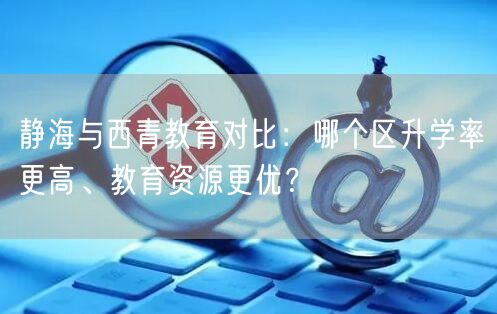 静海与西青教育对比:哪个区升学率更高、教育资源更优? 静海与西青教育对比:哪个区升学率更高、教育资源更优?