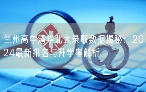 兰州高中清华北大录取数据揭秘:2024最新排名与升学率解析 兰州高中清华北大录取数据揭秘:2024最新排名与升学率解析