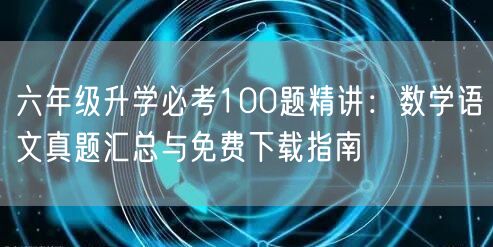 六年级升学必考100题精讲:数学语文真题汇总与免费下载指南 六年级升学必考100题精讲:数学语文真题汇总与免费下载指南