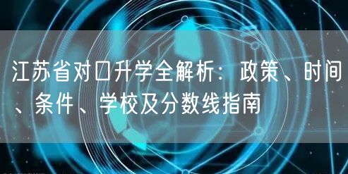 江苏省对口升学全解析：政策、时间、条件、学校及分数线指南