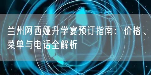 兰州阿西娅升学宴预订指南：价格、菜单与电话全解析