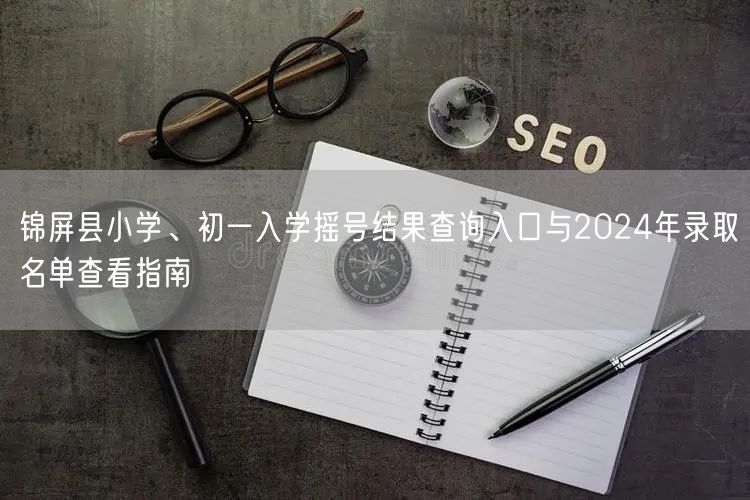 锦屏县小学、初一入学摇号结果查询入口与2024年录取名单查看指南 锦屏县小学、初一入学摇号结果查询入口与2024年录取名单查看指南