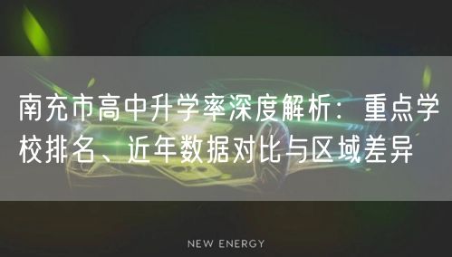 南充市高中升学率深度解析:重点学校排名、近年数据对比与区域差异 南充市高中升学率深度解析:重点学校排名、近年数据对比与区域差异
