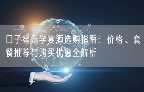 口子窖升学宴酒选购指南：价格、套餐推荐与购买优惠全解析