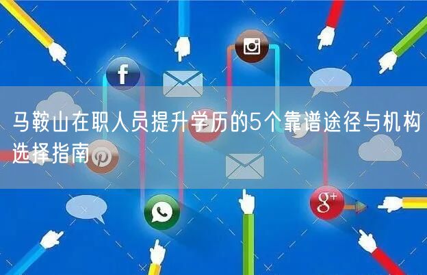 马鞍山在职人员提升学历的5个靠谱途径与机构选择指南 马鞍山在职人员提升学历的5个靠谱途径与机构选择指南