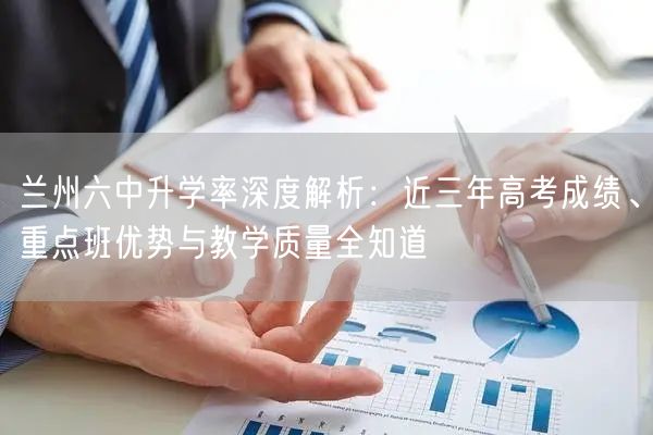 兰州六中升学率深度解析:近三年高考成绩、重点班优势与教学质量全知道 兰州六中升学率深度解析:近三年高考成绩、重点班优势与教学质量全知道